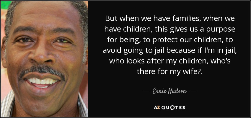 But when we have families, when we have children, this gives us a purpose for being, to protect our children, to avoid going to jail because if I'm in jail, who looks after my children, who's there for my wife?. - Ernie Hudson