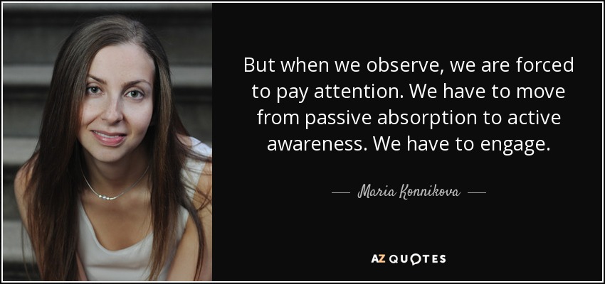 But when we observe, we are forced to pay attention. We have to move from passive absorption to active awareness. We have to engage. - Maria Konnikova