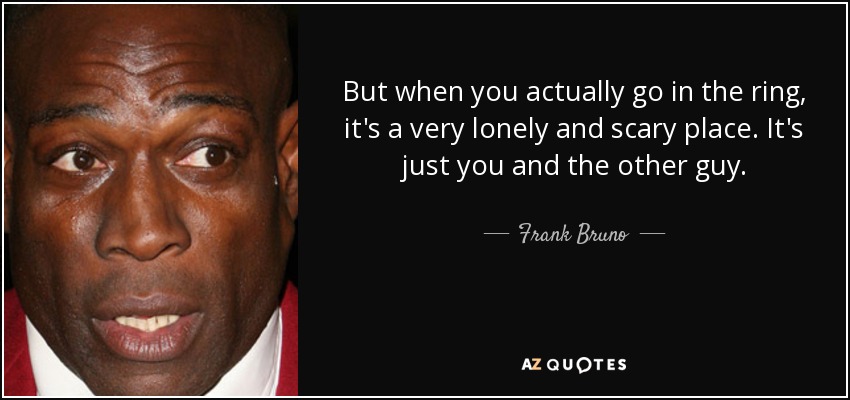 But when you actually go in the ring, it's a very lonely and scary place. It's just you and the other guy. - Frank Bruno