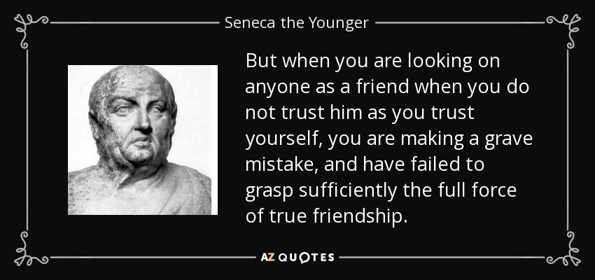 But when you are looking on anyone as a friend when you do not trust him as you trust yourself, you are making a grave mistake, and have failed to grasp sufficiently the full force of true friendship. - Seneca the Younger