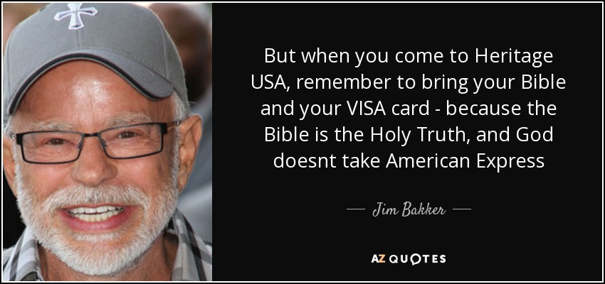 But when you come to Heritage USA, remember to bring your Bible and your VISA card - because the Bible is the Holy Truth, and God doesnt take American Express - Jim Bakker