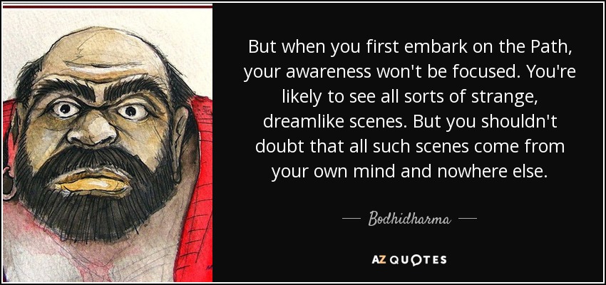 But when you first embark on the Path, your awareness won't be focused. You're likely to see all sorts of strange, dreamlike scenes. But you shouldn't doubt that all such scenes come from your own mind and nowhere else. - Bodhidharma