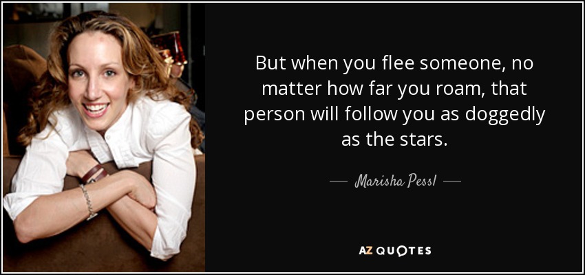 But when you flee someone, no matter how far you roam, that person will follow you as doggedly as the stars. - Marisha Pessl