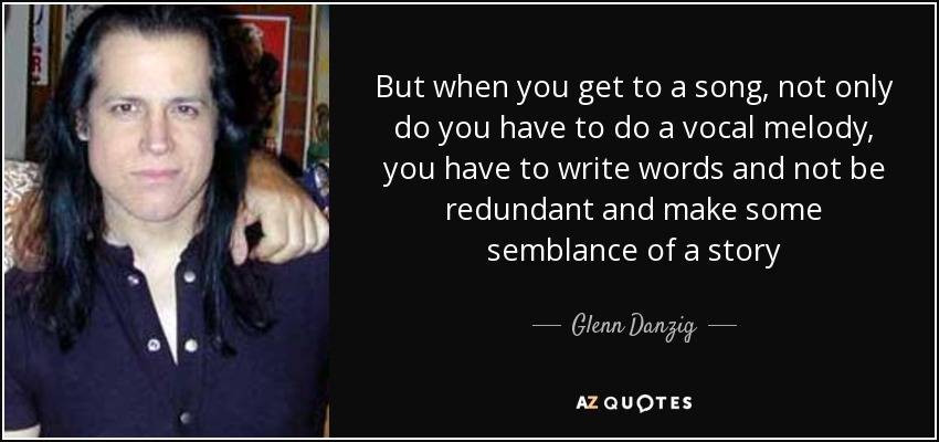 But when you get to a song, not only do you have to do a vocal melody, you have to write words and not be redundant and make some semblance of a story - Glenn Danzig