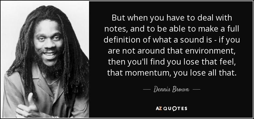 But when you have to deal with notes, and to be able to make a full definition of what a sound is - if you are not around that environment, then you'll find you lose that feel, that momentum, you lose all that. - Dennis Brown