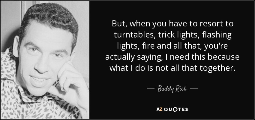 But, when you have to resort to turntables, trick lights, flashing lights, fire and all that, you're actually saying, I need this because what I do is not all that together. - Buddy Rich