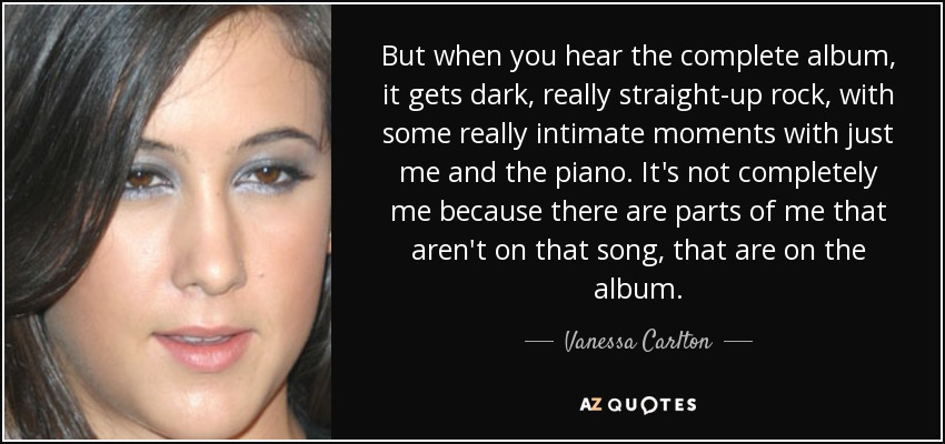 But when you hear the complete album, it gets dark, really straight-up rock, with some really intimate moments with just me and the piano. It's not completely me because there are parts of me that aren't on that song, that are on the album. - Vanessa Carlton