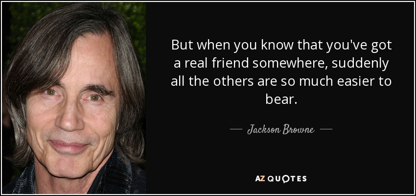 But when you know that you've got a real friend somewhere, suddenly all the others are so much easier to bear. - Jackson Browne