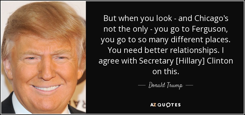 But when you look - and Chicago's not the only - you go to Ferguson, you go to so many different places. You need better relationships. I agree with Secretary [Hillary] Clinton on this. - Donald Trump