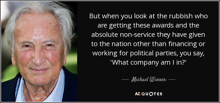 But when you look at the rubbish who are getting these awards and the absolute non-service they have given to the nation other than financing or working for political parties, you say, 'What company am I in?' - Michael Winner