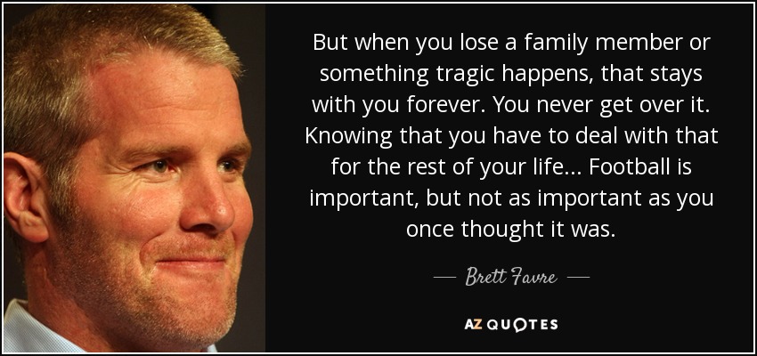 But when you lose a family member or something tragic happens, that stays with you forever. You never get over it. Knowing that you have to deal with that for the rest of your life... Football is important, but not as important as you once thought it was. - Brett Favre