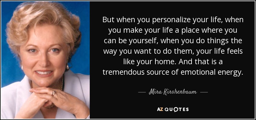 But when you personalize your life, when you make your life a place where you can be yourself, when you do things the way you want to do them, your life feels like your home. And that is a tremendous source of emotional energy. - Mira Kirshenbaum