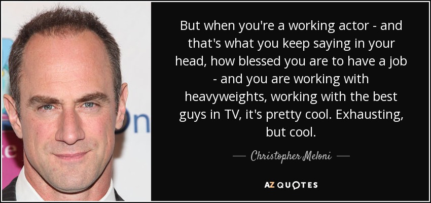 But when you're a working actor - and that's what you keep saying in your head, how blessed you are to have a job - and you are working with heavyweights, working with the best guys in TV, it's pretty cool. Exhausting, but cool. - Christopher Meloni