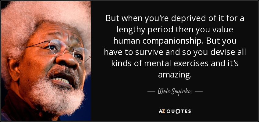 But when you're deprived of it for a lengthy period then you value human companionship. But you have to survive and so you devise all kinds of mental exercises and it's amazing. - Wole Soyinka