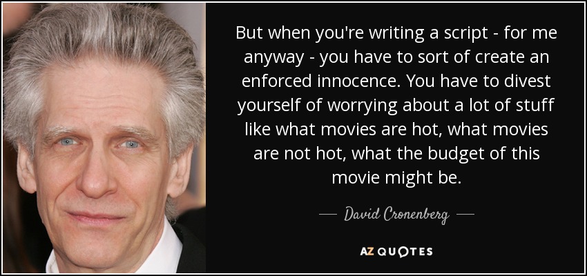 But when you're writing a script - for me anyway - you have to sort of create an enforced innocence. You have to divest yourself of worrying about a lot of stuff like what movies are hot, what movies are not hot, what the budget of this movie might be. - David Cronenberg