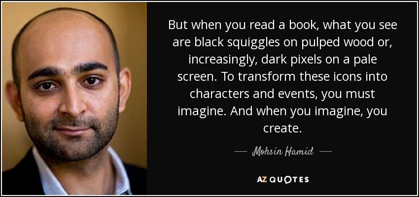 But when you read a book, what you see are black squiggles on pulped wood or, increasingly, dark pixels on a pale screen. To transform these icons into characters and events, you must imagine. And when you imagine, you create. - Mohsin Hamid