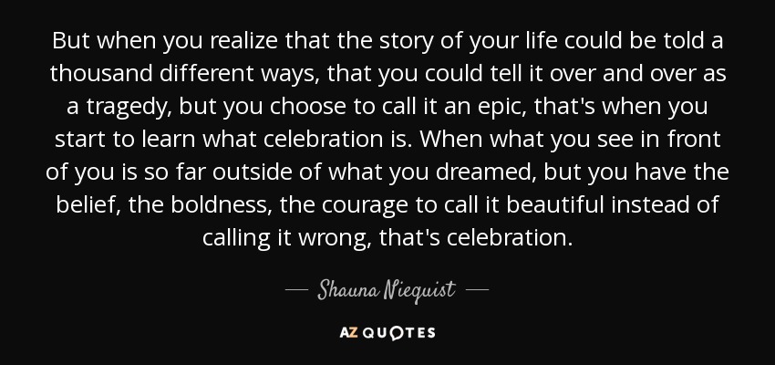 But when you realize that the story of your life could be told a thousand different ways, that you could tell it over and over as a tragedy, but you choose to call it an epic, that's when you start to learn what celebration is. When what you see in front of you is so far outside of what you dreamed, but you have the belief, the boldness, the courage to call it beautiful instead of calling it wrong, that's celebration. - Shauna Niequist