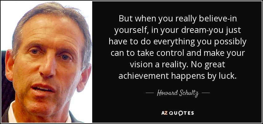 But when you really believe-in yourself, in your dream-you just have to do everything you possibly can to take control and make your vision a reality. No great achievement happens by luck. - Howard Schultz