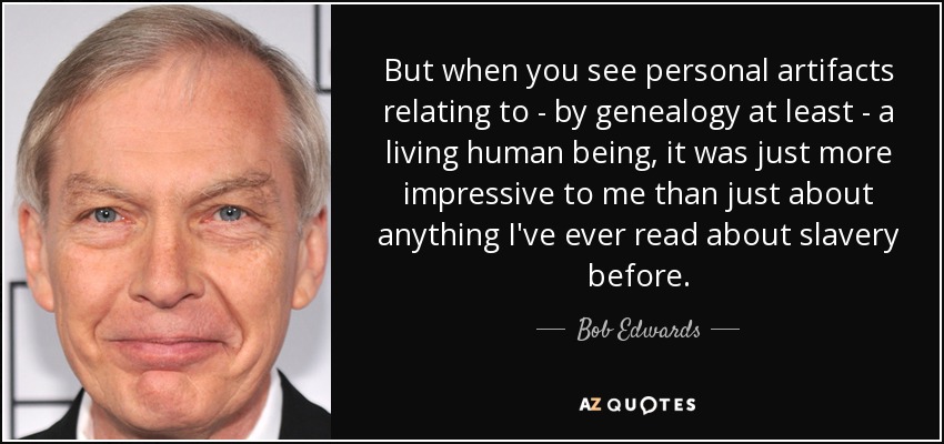 But when you see personal artifacts relating to - by genealogy at least - a living human being, it was just more impressive to me than just about anything I've ever read about slavery before. - Bob Edwards