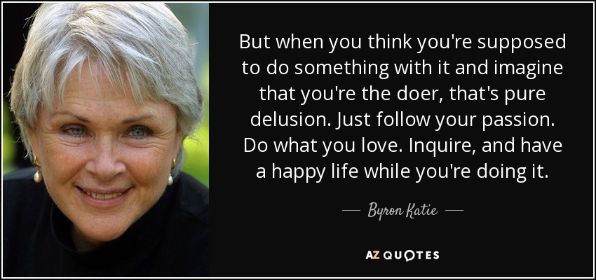 But when you think you're supposed to do something with it and imagine that you're the doer, that's pure delusion. Just follow your passion. Do what you love. Inquire, and have a happy life while you're doing it. - Byron Katie