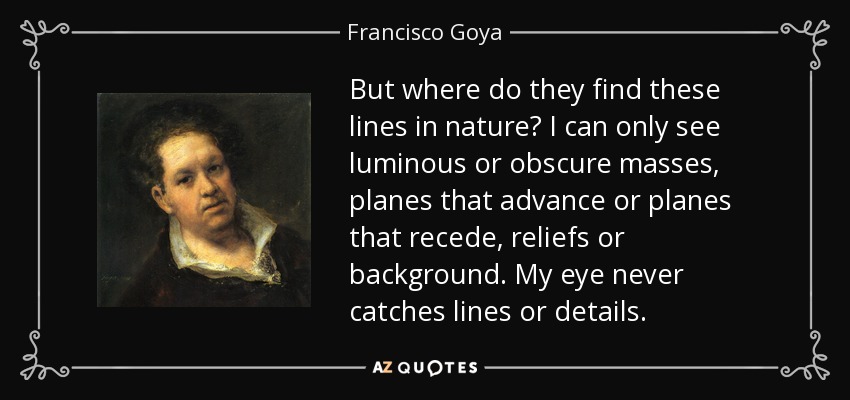But where do they find these lines in nature? I can only see luminous or obscure masses, planes that advance or planes that recede, reliefs or background. My eye never catches lines or details. - Francisco Goya