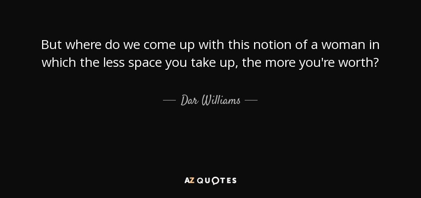 But where do we come up with this notion of a woman in which the less space you take up, the more you're worth? - Dar Williams