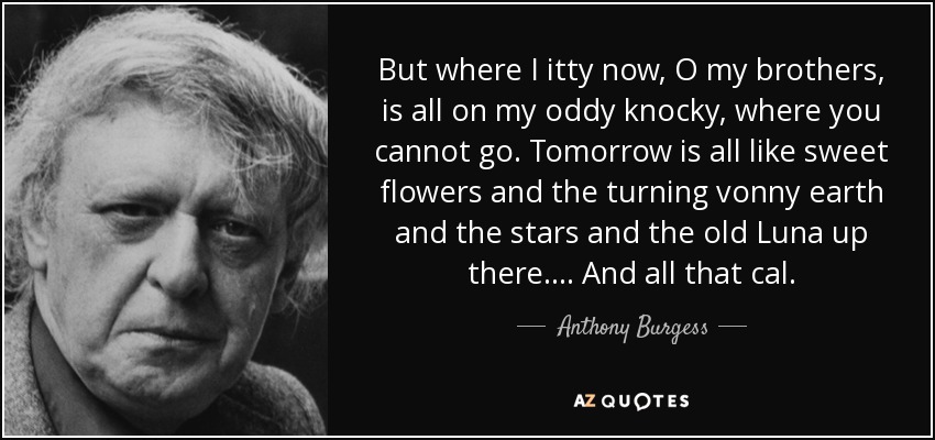 But where I itty now, O my brothers, is all on my oddy knocky, where you cannot go. Tomorrow is all like sweet flowers and the turning vonny earth and the stars and the old Luna up there. ... And all that cal. - Anthony Burgess