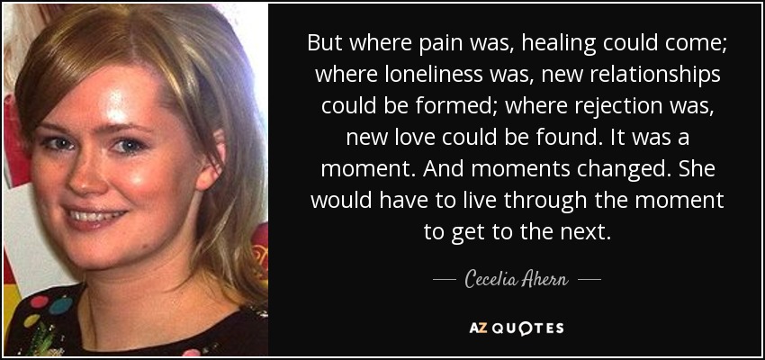 But where pain was, healing could come; where loneliness was, new relationships could be formed; where rejection was, new love could be found. It was a moment. And moments changed. She would have to live through the moment to get to the next. - Cecelia Ahern