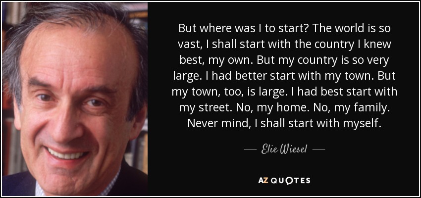 But where was I to start? The world is so vast, I shall start with the country I knew best, my own. But my country is so very large. I had better start with my town. But my town, too, is large. I had best start with my street. No, my home. No, my family. Never mind, I shall start with myself. - Elie Wiesel