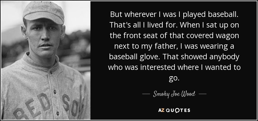 But wherever I was I played baseball. That's all I lived for. When I sat up on the front seat of that covered wagon next to my father, I was wearing a baseball glove. That showed anybody who was interested where I wanted to go. - Smoky Joe Wood