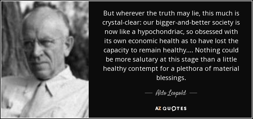But wherever the truth may lie, this much is crystal-clear: our bigger-and-better society is now like a hypochondriac, so obsessed with its own economic health as to have lost the capacity to remain healthy. . . . Nothing could be more salutary at this stage than a little healthy contempt for a plethora of material blessings. - Aldo Leopold