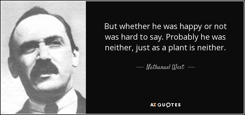 But whether he was happy or not was hard to say. Probably he was neither, just as a plant is neither. - Nathanael West