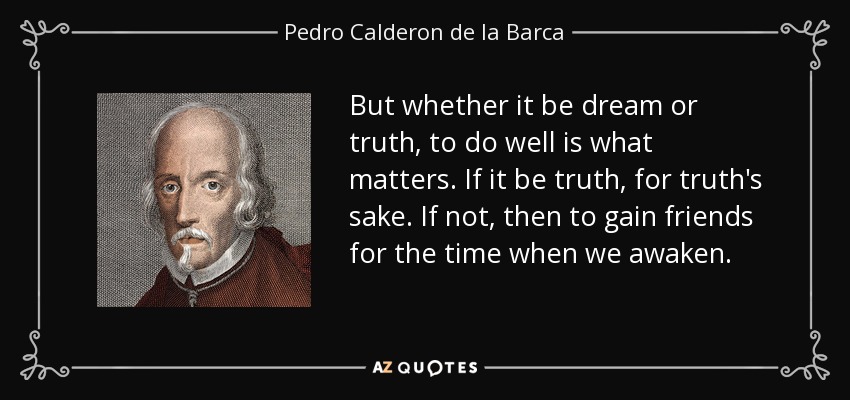 But whether it be dream or truth, to do well is what matters. If it be truth, for truth's sake. If not, then to gain friends for the time when we awaken. - Pedro Calderon de la Barca