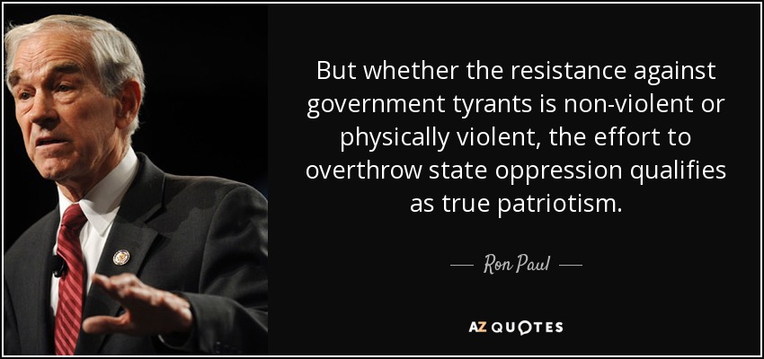 But whether the resistance against government tyrants is non-violent or physically violent, the effort to overthrow state oppression qualifies as true patriotism. - Ron Paul