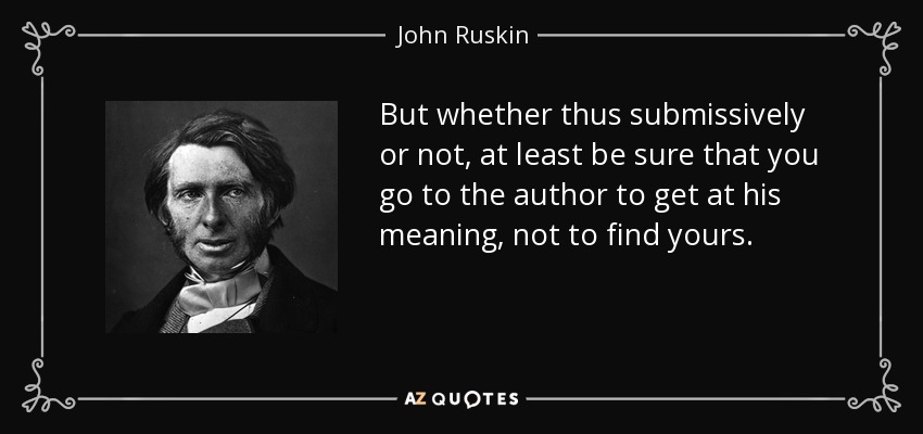 But whether thus submissively or not, at least be sure that you go to the author to get at his meaning, not to find yours. - John Ruskin