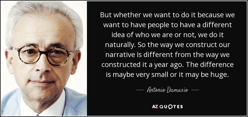 But whether we want to do it because we want to have people to have a different idea of who we are or not, we do it naturally. So the way we construct our narrative is different from the way we constructed it a year ago. The difference is maybe very small or it may be huge. - Antonio Damasio