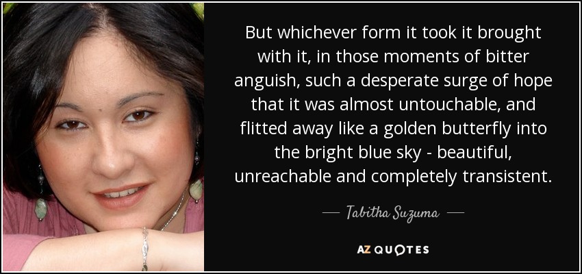 But whichever form it took it brought with it, in those moments of bitter anguish, such a desperate surge of hope that it was almost untouchable, and flitted away like a golden butterfly into the bright blue sky - beautiful, unreachable and completely transistent. - Tabitha Suzuma