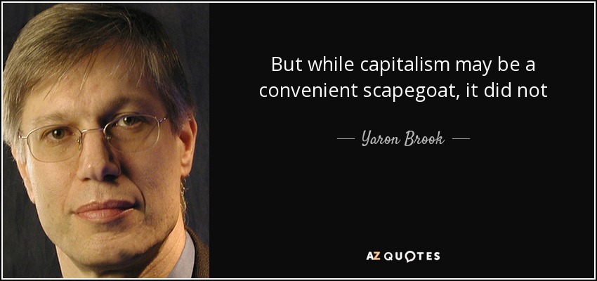 But while capitalism may be a convenient scapegoat, it did not cause any of these problems. Indeed, whatever one wishes to call the unruly mixture of freedom and government controls that made up our economic and political system during the last three decades, one cannot call it capitalism. - Yaron Brook