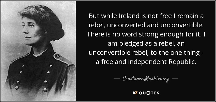 But while Ireland is not free I remain a rebel, unconverted and unconvertible. There is no word strong enough for it. I am pledged as a rebel, an unconvertible rebel, to the one thing - a free and independent Republic. - Constance Markievicz