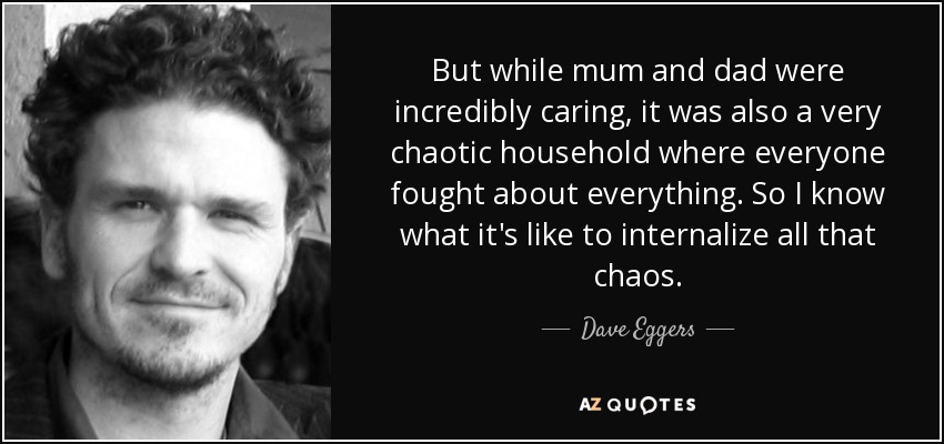 But while mum and dad were incredibly caring, it was also a very chaotic household where everyone fought about everything. So I know what it's like to internalize all that chaos. - Dave Eggers