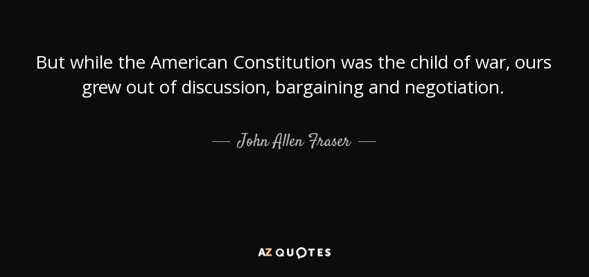 But while the American Constitution was the child of war, ours grew out of discussion, bargaining and negotiation. - John Allen Fraser