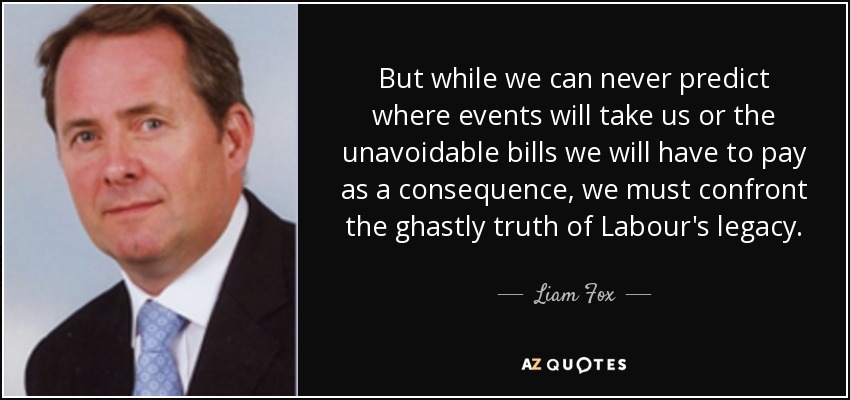 But while we can never predict where events will take us or the unavoidable bills we will have to pay as a consequence, we must confront the ghastly truth of Labour's legacy. - Liam Fox