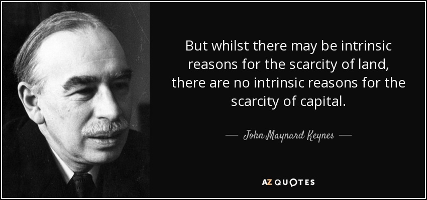 But whilst there may be intrinsic reasons for the scarcity of land, there are no intrinsic reasons for the scarcity of capital. - John Maynard Keynes