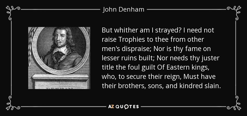 But whither am I strayed? I need not raise Trophies to thee from other men's dispraise; Nor is thy fame on lesser ruins built; Nor needs thy juster title the foul guilt Of Eastern kings, who, to secure their reign, Must have their brothers, sons, and kindred slain. - John Denham