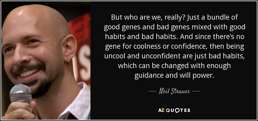 But who are we, really? Just a bundle of good genes and bad genes mixed with good habits and bad habits. And since there's no gene for coolness or confidence, then being uncool and unconfident are just bad habits, which can be changed with enough guidance and will power. - Neil Strauss