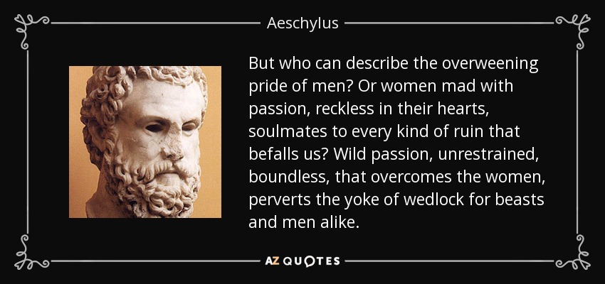 But who can describe the overweening pride of men? Or women mad with passion, reckless in their hearts, soulmates to every kind of ruin that befalls us? Wild passion, unrestrained, boundless, that overcomes the women, perverts the yoke of wedlock for beasts and men alike. - Aeschylus