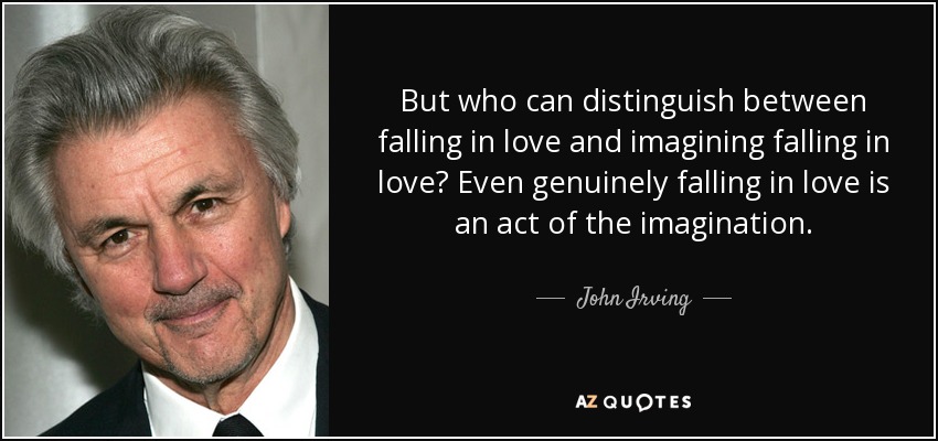 But who can distinguish between falling in love and imagining falling in love? Even genuinely falling in love is an act of the imagination. - John Irving