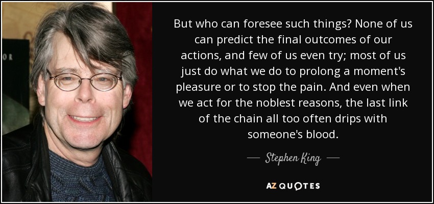 But who can foresee such things? None of us can predict the final outcomes of our actions, and few of us even try; most of us just do what we do to prolong a moment's pleasure or to stop the pain. And even when we act for the noblest reasons, the last link of the chain all too often drips with someone's blood. - Stephen King