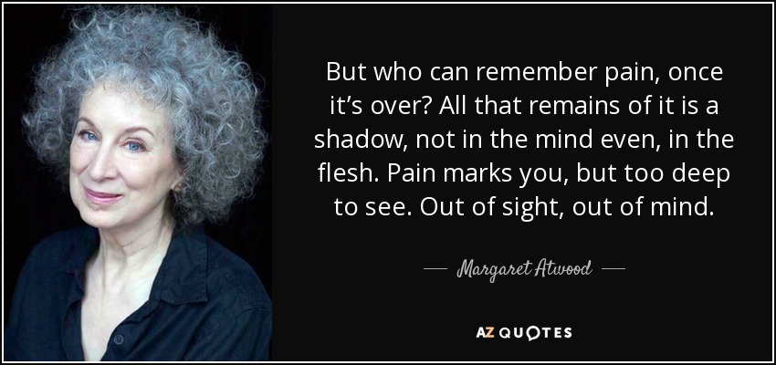 But who can remember pain, once it’s over? All that remains of it is a shadow, not in the mind even, in the flesh. Pain marks you, but too deep to see. Out of sight, out of mind. - Margaret Atwood