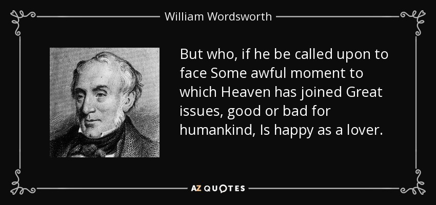 But who, if he be called upon to face Some awful moment to which Heaven has joined Great issues, good or bad for humankind, Is happy as a lover. - William Wordsworth
